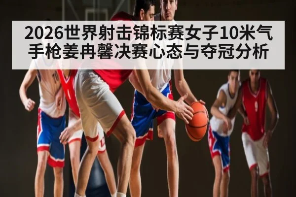 2026世界射击锦标赛女子10米气手枪姜冉馨决赛心态与夺冠分析